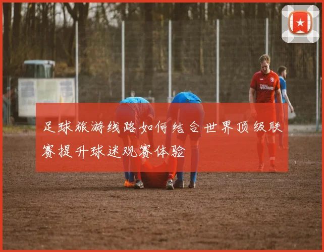 足球旅游线路如何结合世界顶级联赛提升球迷观赛体验